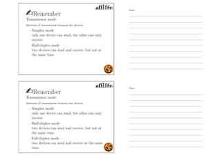 Remember
Transmission mode
direction of transmission between two devices.
- Simplex mode
only one device can send; the other can only
receive.
- Half-duplex mode
two devices can send and receive, but not at
the same time.
Remember
Transmission mode
direction of transmission between two devices.
- Simplex mode
only one device can send; the other can only
receive.
- Half-duplex mode
two devices can send and receive, but not at
the same time.
- Full-duplex mode
two devices can send and receive at the same
time.
Notes
Notes
 