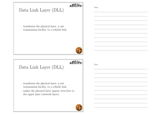Data Link Layer (DLL)
- transforms the physical layer, a raw
transmission facility, to a reliable link.
Data Link Layer (DLL)
- transforms the physical layer, a raw
transmission facility, to a reliable link.
- makes the physical layer appear error-free to
the upper layer (network layer).
Notes
Notes
 