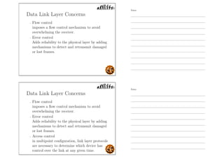 Data Link Layer Concerns
- Flow control
imposes a ﬂow control mechanism to avoid
overwhelming the receiver.
- Error control
Adds reliability to the physical layer by adding
mechanisms to detect and retransmit damaged
or lost frames.
Data Link Layer Concerns
- Flow control
imposes a ﬂow control mechanism to avoid
overwhelming the receiver.
- Error control
Adds reliability to the physical layer by adding
mechanisms to detect and retransmit damaged
or lost frames.
- Access control
in multipoint conﬁguration, link layer protocols
are necessary to determine which device has
control over the link at any given time.
Notes
Notes
 