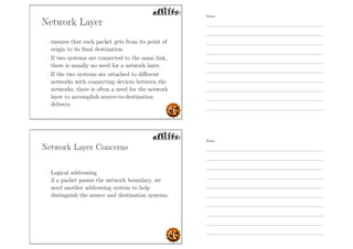 Network Layer
- ensures that each packet gets from its point of
origin to its ﬁnal destination.
- If two systems are connected to the same link,
there is usually no need for a network layer.
- If the two systems are attached to diﬀerent
networks with connecting devices between the
networks, there is often a need for the network
layer to accomplish source-to-destination
delivery.
Network Layer Concerns
- Logical addressing
if a packet passes the network boundary, we
need another addressing system to help
distinguish the source and destination systems.
Notes
Notes
 