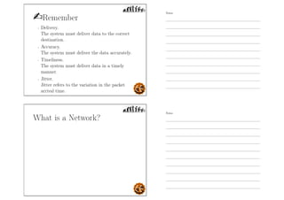 Remember
- Delivery.
The system must deliver data to the correct
destination.
- Accuracy.
The system must deliver the data accurately.
- Timeliness.
The system must deliver data in a timely
manner.
- Jitter.
Jitter refers to the variation in the packet
arrival time.
What is a Network?
Notes
Notes
 