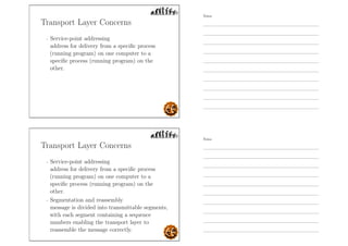Transport Layer Concerns
- Service-point addressing
address for delivery from a speciﬁc process
(running program) on one computer to a
speciﬁc process (running program) on the
other.
Transport Layer Concerns
- Service-point addressing
address for delivery from a speciﬁc process
(running program) on one computer to a
speciﬁc process (running program) on the
other.
- Segmentation and reassembly
message is divided into transmittable segments,
with each segment containing a sequence
numbers enabling the transport layer to
reassemble the message correctly.
Notes
Notes
 