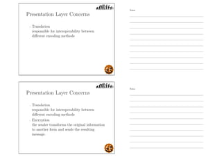 Presentation Layer Concerns
- Translation
responsible for interoperability between
diﬀerent encoding methods
Presentation Layer Concerns
- Translation
responsible for interoperability between
diﬀerent encoding methods
- Encryption
the sender transforms the original information
to another form and sends the resulting
message.
Notes
Notes
 