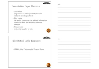Presentation Layer Concerns
- Translation
responsible for interoperability between
diﬀerent encoding methods
- Encryption
the sender transforms the original information
to another form and sends the resulting
message.
- Compression
reduce the number of bits.
Presentation Layer Examples
- JPEG- Joint Photographic Experts Group
Notes
Notes
 