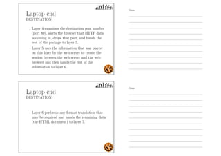 Laptop end
DESTINATION
- Layer 4 examines the destination port number
(port 80), alerts the browser that HTTP data
is coming in, drops that part, and hands the
rest of the package to layer 5.
- Layer 5 uses the information that was placed
on this layer by the web server to create the
session between the web server and the web
browser and then hands the rest of the
information to layer 6.
Laptop end
DESTINATION
- Layer 6 performs any format translation that
may be required and hands the remaining data
(the HTML document) to layer 7.
Notes
Notes
 