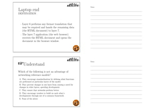 Laptop end
DESTINATION
- Layer 6 performs any format translation that
may be required and hands the remaining data
(the HTML document) to layer 7.
- The layer 7 application (the web browser)
receives the HTML document and opens the
document in the browser window.
Understand
Which of the following is not an advantage of
networking reference models?
A. They encourage standardization by deﬁning what functions
are performed at particular layers of the model.
B. They prevent changes in one layer from causing a need for
changes in other layers, speeding development.
C. They ensure that networks perform better.
D. They encourage vendors to build on each other’s
developments through use of a common framework.
E. None of the above
Notes
Notes
 