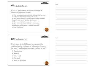 Understand
Which of the following is not an advantage of
networking reference models?
A. They encourage standardization by deﬁning what functions
are performed at particular layers of the model.
B. They prevent changes in one layer from causing a need for
changes in other layers, speeding development.
C. They ensure that networks perform better.
D. They encourage vendors to build on each other’s
developments through use of a common framework.
E. None of the above
Understand
Which layer of the OSI model is responsible for
coordinating the exchanges of information between
the layer 7 applications or services that are in use?
A. Application
B. Session
C. Data-Link
D. Physical
E. None of the above
Notes
Notes
 