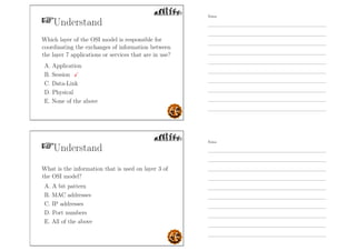 Understand
Which layer of the OSI model is responsible for
coordinating the exchanges of information between
the layer 7 applications or services that are in use?
A. Application
B. Session
C. Data-Link
D. Physical
E. None of the above
Understand
What is the information that is used on layer 3 of
the OSI model?
A. A bit pattern
B. MAC addresses
C. IP addresses
D. Port numbers
E. All of the above
Notes
Notes
 