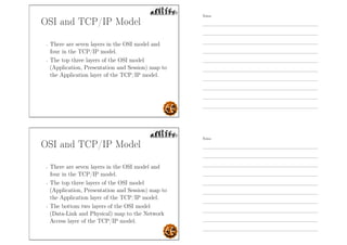 OSI and TCP/IP Model
- There are seven layers in the OSI model and
four in the TCP/IP model.
- The top three layers of the OSI model
(Application, Presentation and Session) map to
the Application layer of the TCP/IP model.
OSI and TCP/IP Model
- There are seven layers in the OSI model and
four in the TCP/IP model.
- The top three layers of the OSI model
(Application, Presentation and Session) map to
the Application layer of the TCP/IP model.
- The bottom two layers of the OSI model
(Data-Link and Physical) map to the Network
Access layer of the TCP/IP model.
Notes
Notes
 