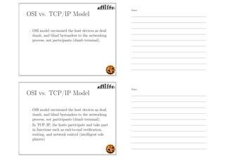 OSI vs. TCP/IP Model
- OSI model envisioned the host devices as deaf,
dumb, and blind bystanders to the networking
process, not participants (dumb terminal).
OSI vs. TCP/IP Model
- OSI model envisioned the host devices as deaf,
dumb, and blind bystanders to the networking
process, not participants (dumb terminal).
- In TCP/IP, the hosts participate and take part
in functions such as end-to-end veriﬁcation,
routing, and network control (intelligent role
players)
Notes
Notes
 