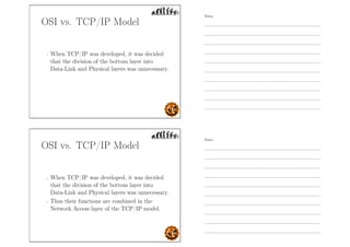 OSI vs. TCP/IP Model
- When TCP/IP was developed, it was decided
that the division of the bottom layer into
Data-Link and Physical layers was unnecessary.
OSI vs. TCP/IP Model
- When TCP/IP was developed, it was decided
that the division of the bottom layer into
Data-Link and Physical layers was unnecessary.
- Thus their functions are combined in the
Network Access layer of the TCP/IP model.
Notes
Notes
 