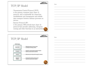 TCP/IP Model
- Transmission Control Protocol (TCP)
is the primary transport layer (layer 4)
protocol, and is responsible for connection
establishment and management and reliable
data transport between software processes on
devices.
- Internet Protocol (IP)
is the primary OSI network layer (layer 3)
protocol that provides addressing, datagram
routing and other functions in an internetwork.
TCP/IP Model
Notes
Notes
 