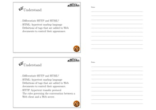 Understand
- Diﬀerentiate HTTP and HTML?
- HTML: hypertext markup language
Deﬁnitions of tags that are added to Web
documents to control their appearance.
Understand
- Diﬀerentiate HTTP and HTML?
- HTML: hypertext markup language
Deﬁnitions of tags that are added to Web
documents to control their appearance.
- HTTP: hypertext transfer protocol
The rules governing the conversation between a
Web client and a Web server.
Notes
Notes
 