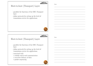 Host-to-host (Transport) Layer
- parallels the functions of the OSI’s Transport
layer
- deﬁne protocols for setting up the level of
transmission service for applications.
Host-to-host (Transport) Layer
- parallels the functions of the OSI’s Transport
layer
- deﬁne protocols for setting up the level of
transmission service for applications.
- concerned with
◦ reliable end-to-end communication
◦ error-free delivery of data
◦ packet sequencing
Notes
Notes
 