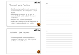Transport Layer Functions
- Enables multiple applications to communicate
over the network at the same time on a single
device
- Ensures that, if required, all the data is
received reliably and in order by the correct
application
- Employs error handling mechanisms
- UDP- User Datagram protocol- an exchange of
data w/o acknowledgment, sure delivery
Transport Layer Purpose
- Segmenting data  managing each piece -
data must be prepared to be sent across the
media in manageable pieces.
Notes
Notes
 