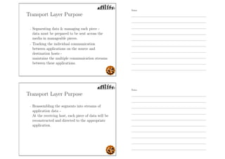 Transport Layer Purpose
- Segmenting data  managing each piece -
data must be prepared to be sent across the
media in manageable pieces.
- Tracking the individual communication
between applications on the source and
destination hosts -
maintains the multiple communication streams
between these applications.
Transport Layer Purpose
- Reassembling the segments into streams of
application data -
At the receiving host, each piece of data will be
reconstructed and directed to the appropriate
application.
Notes
Notes
 