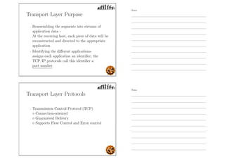 Transport Layer Purpose
- Reassembling the segments into streams of
application data -
At the receiving host, each piece of data will be
reconstructed and directed to the appropriate
application.
- Identifying the diﬀerent applications-
assigns each application an identiﬁer; the
TCP/IP protocols call this identiﬁer a
port number.
Transport Layer Protocols
- Transmission Control Protocol (TCP)
◦ Connection-oriented
◦ Guaranteed Delivery
◦ Supports Flow Control and Error control
Notes
Notes
 