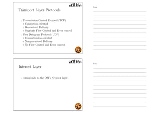 Transport Layer Protocols
- Transmission Control Protocol (TCP)
◦ Connection-oriented
◦ Guaranteed Delivery
◦ Supports Flow Control and Error control
- User Datagram Protocol (UDP)
◦ Connectionless-oriented
◦ Nonguaranteed Delivery
◦ No Flow Control and Error control
Internet Layer
- corresponds to the OSI’s Network layer.
Notes
Notes
 