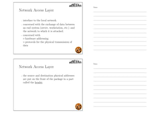 Network Access Layer
- interface to the local network
- concerned with the exchange of data between
an end system (server, workstation, etc.) and
the network to which it is attached.
- concerned with
◦ hardware addressing
◦ protocols for the physical transmission of
data
Network Access Layer
- the source and destination physical addresses
are put on the front of the package in a part
called the header.
Notes
Notes
 