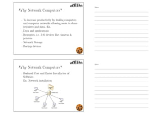 Why Network Computers?
- To increase productivity by linking computers
and computer networks allowing users to share
resources and data. Ex.
- Data and applications
- Resources, i.e. I/O devices like cameras 
printers
- Network Storage
- Backup devices
Why Network Computers?
- Reduced Cost and Easier Installation of
Software.
- Ex. Network installation
Notes
Notes
 
