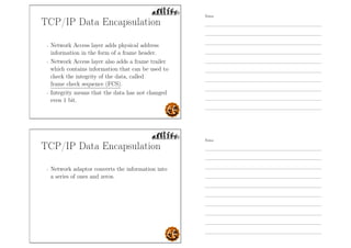 TCP/IP Data Encapsulation
- Network Access layer adds physical address
information in the form of a frame header.
- Network Access layer also adds a frame trailer
which contains information that can be used to
check the integrity of the data, called
frame check sequence (FCS).
- Integrity means that the data has not changed
even 1 bit.
TCP/IP Data Encapsulation
- Network adaptor converts the information into
a series of ones and zeros.
Notes
Notes
 