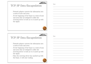 TCP/IP Data Encapsulation
- Network adaptor converts the information into
a series of ones and zeros.
- At the beginning of the frame is a series of ones
and zeros that are designed to allow the
receiving device to lock on to or synch up with
the signal.
TCP/IP Data Encapsulation
- Network adaptor converts the information into
a series of ones and zeros.
- At the beginning of the frame is a series of ones
and zeros that are designed to allow the
receiving device to lock on to or synch up with
the signal.
- Once the receiving device has synched up with
the frame, it will start reading.
Notes
Notes
 