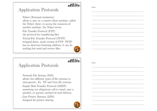 Application Protocols
- Telnet (Terminal emulation)
allows a user on a remote client machine, called
the Telnet client, to access the resources of
another machine, the Telnet server.
- File Transfer Protocol (FTP)
the protocol for transferring ﬁles
- Trivial File Transfer Protocol (TFTP)
stripped-down, stock version of FTP; TFTP
has no directory-browsing abilities; it can do
nothing but send and receive ﬁles.
Application Protocols
- Network File System (NFS)
allows two diﬀerent types of ﬁle systems to
interoperate. Ex. NT and Unix ﬁle systems
- Simple Mail Transfer Protocol (SMTP)
answering our ubiquitous call to email, uses a
spooled, or queued, method of mail delivery.
- Line Printer Daemon (LPD)
designed for printer sharing
Notes
Notes
 