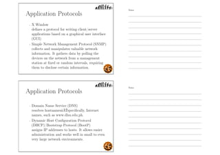 Application Protocols
- X Window
deﬁnes a protocol for writing client/server
applications based on a graphical user interface
(GUI)
- Simple Network Management Protocol (SNMP)
collects and manipulates valuable network
information. It gathers data by polling the
devices on the network from a management
station at ﬁxed or random intervals, requiring
them to disclose certain information.
Application Protocols
- Domain Name Service (DNS)
resolves hostnamesâĂŤspeciﬁcally, Internet
names, such as www.dlsu.edu.ph.
- Dynamic Host Conﬁguration Protocol
(DHCP)/Bootstrap Protocol (BootP)
assigns IP addresses to hosts. It allows easier
administration and works well in small to even
very large network environments.
Notes
Notes
 