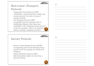 Host-to-host (Transport)
Protocols
- Transmission Control Protocol (TCP)
a full-duplex, connection-oriented, reliable, and
accurate protocol, but costly in terms of
network overhead.
- User Datagram Protocol (UDP)
a minimalist protocol mechanism with no
handshaking dialogues, thus exposes any
unreliability of the underlying network protocol
to the user’s program. There is no guarantee of
delivery, ordering or duplicate protection.
Internet Protocols
- Internet Control Message Protocol (ICMP)
a management protocol and messaging service
provider for IP. Its messages are carried as IP
datagrams.
- Address Resolution Protocol (ARP)
ﬁnds the hardware address of a host from a
known IP address.
Notes
Notes
 