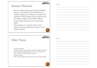 Internet Protocols
- Reverse Address Resolution Protocol (RARP)
discovers the identity of the IP address for
diskless machines by sending out a packet that
includes its MAC address and a request for the
IP address assigned to that MAC address.
- Proxy Address Resolution Protocol (Proxy
ARP)
help machines on a subnet reach remote
subnets without conﬁguring routing or even a
default gateway.
Other Terms
- De facto standard
one that becomes the standard simply by being the method
that all parties gradually choose to use over a period of
time, without a formal adoption process.
- Default gateway
This is the IP address of the nearest router in the network.
Notes
Notes
 