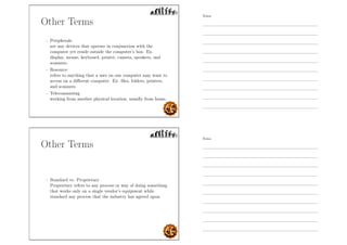 Other Terms
- Peripherals
are any devices that operate in conjunction with the
computer yet reside outside the computer’s box. Ex.
display, mouse, keyboard, printer, camera, speakers, and
scanners.
- Resource
refers to anything that a user on one computer may want to
access on a diﬀerent computer. Ex. ﬁles, folders, printers,
and scanners.
- Telecommuting
working from another physical location, usually from home.
Other Terms
- Standard vs. Proprietary
Proprietary refers to any process or way of doing something
that works only on a single vendor’s equipment while
standard any process that the industry has agreed upon.
Notes
Notes
 