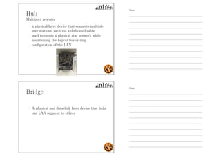 Hub
Multiport repeater
- a physical-layer device that connects multiple
user stations, each via a dedicated cable
- used to create a physical star network while
maintaining the logical bus or ring
conﬁguration of the LAN
Bridge
- A physical and data-link layer device that links
one LAN segment to others
Notes
Notes
 