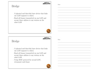 Bridge
- A physical and data-link layer device that links
one LAN segment to others
- Read all frames transmitted on one LAN and
accept those address to any station on the
other LAN
Bridge
- A physical and data-link layer device that links
one LAN segment to others
- Read all frames transmitted on one LAN and
accept those address to any station on the
other LAN
- Using MAC protocol for second LAN,
retransmit each frame
Notes
Notes
 
