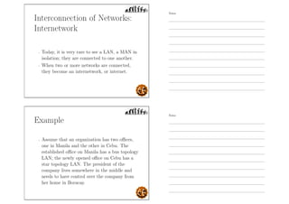Interconnection of Networks:
Internetwork
- Today, it is very rare to see a LAN, a MAN in
isolation; they are connected to one another.
- When two or more networks are connected,
they become an internetwork, or internet.
Example
- Assume that an organization has two oﬃces,
one in Manila and the other in Cebu. The
established oﬃce on Manila has a bus topology
LAN; the newly opened oﬃce on Cebu has a
star topology LAN. The president of the
company lives somewhere in the middle and
needs to have control over the company from
her home in Boracay.
Notes
Notes
 