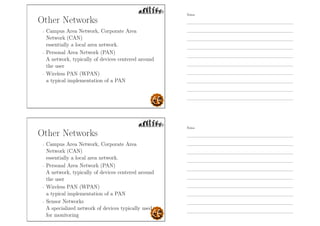 Other Networks
- Campus Area Network, Corporate Area
Network (CAN)
essentially a local area network.
- Personal Area Network (PAN)
A network, typically of devices centered around
the user
- Wireless PAN (WPAN)
a typical implementation of a PAN
Other Networks
- Campus Area Network, Corporate Area
Network (CAN)
essentially a local area network.
- Personal Area Network (PAN)
A network, typically of devices centered around
the user
- Wireless PAN (WPAN)
a typical implementation of a PAN
- Sensor Networks
A specialized network of devices typically used
for monitoring
Notes
Notes
 