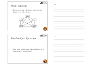 Mesh Topology
- Every device has a dedicated point-to-point
link to every other device.
Possible Quiz Question
- How many duplex-mode links do we have on a
mesh network with n nodes?
Notes
Notes
 