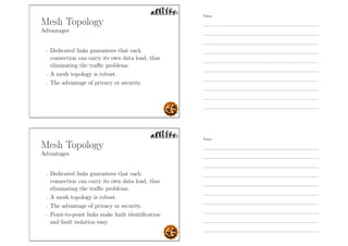 Mesh Topology
Advantages
- Dedicated links guarantees that each
connection can carry its own data load, thus
eliminating the traﬃc problems.
- A mesh topology is robust.
- The advantage of privacy or security.
Mesh Topology
Advantages
- Dedicated links guarantees that each
connection can carry its own data load, thus
eliminating the traﬃc problems.
- A mesh topology is robust.
- The advantage of privacy or security.
- Point-to-point links make fault identiﬁcation
and fault isolation easy.
Notes
Notes
 