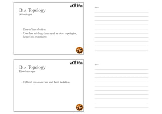 Bus Topology
Advantages
- Ease of installation.
- Uses less cabling than mesh or star topologies,
hence less expensive.
Bus Topology
Disadvantages
- Diﬃcult reconnection and fault isolation.
Notes
Notes
 