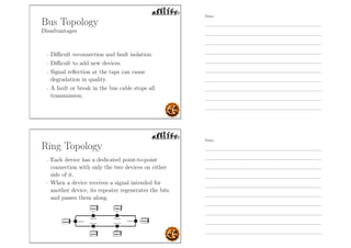 Bus Topology
Disadvantages
- Diﬃcult reconnection and fault isolation.
- Diﬃcult to add new devices.
- Signal reﬂection at the taps can cause
degradation in quality.
- A fault or break in the bus cable stops all
transmission.
Ring Topology
- Each device has a dedicated point-to-point
connection with only the two devices on either
side of it.
- When a device receives a signal intended for
another device, its repeater regenerates the bits
and passes them along.
Notes
Notes
 