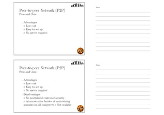 Peer-to-peer Network (P2P)
Pros and Cons
- Advantages
◦ Low cost
◦ Easy to set up
◦ No server required
Peer-to-peer Network (P2P)
Pros and Cons
- Advantages
◦ Low cost
◦ Easy to set up
◦ No server required
- Disadvantages
◦ No centralized control of security
◦ Administrative burden of maintaining
accounts on all computers ◦ Not scalable
Notes
Notes
 