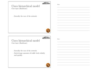Cisco hierarchical model
Core layer (Backbone)
- Literally the core of the network.
Cisco hierarchical model
Core layer (Backbone)
- Literally the core of the network.
- Switch large amounts of traﬃc both reliably
and quickly.
Notes
Notes
 