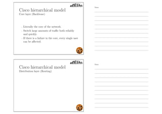 Cisco hierarchical model
Core layer (Backbone)
- Literally the core of the network.
- Switch large amounts of traﬃc both reliably
and quickly.
- If there is a failure in the core, every single user
can be aﬀected.
Cisco hierarchical model
Distribution layer (Routing)
Notes
Notes
 