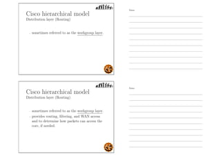 Cisco hierarchical model
Distribution layer (Routing)
- sometimes referred to as the workgroup layer.
Cisco hierarchical model
Distribution layer (Routing)
- sometimes referred to as the workgroup layer.
- provides routing, ﬁltering, and WAN access
and to determine how packets can access the
core, if needed.
Notes
Notes
 