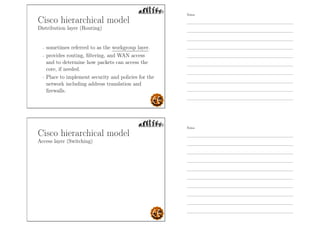 Cisco hierarchical model
Distribution layer (Routing)
- sometimes referred to as the workgroup layer.
- provides routing, ﬁltering, and WAN access
and to determine how packets can access the
core, if needed.
- Place to implement security and policies for the
network including address translation and
ﬁrewalls.
Cisco hierarchical model
Access layer (Switching)
Notes
Notes
 