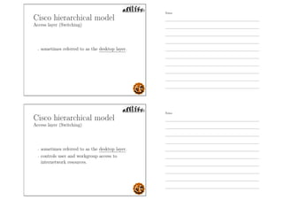 Cisco hierarchical model
Access layer (Switching)
- sometimes referred to as the desktop layer.
Cisco hierarchical model
Access layer (Switching)
- sometimes referred to as the desktop layer.
- controls user and workgroup access to
internetwork resources.
Notes
Notes
 