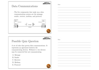 Data Communications
- The ﬁve components that make up a data
communications system are the message,
sender, receiver, medium, and protocol.
Possible Quiz Question
A set of rules that govern data communications. It
represents an agreement between the
communicating devices. Without it, two devices
may be connected but not communicating.
A. Message
B. Sender
C. Receiver
D. Medium
E. Protocol
Notes
Notes
 