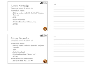 Access Networks
Connects end hosts to the network core
RESIDENTIAL ACCESS:
- Dial-up modem via Public Switched Telephone
Network
- DSL
- Cable Broadband
- Wireless Broadband (Wimax, etc.)
- FTTH
Access Networks
Connects end hosts to the network core
RESIDENTIAL ACCESS:
- Dial-up modem via Public Switched Telephone
Network
- DSL
- Cable Broadband
- Wireless Broadband (Wimax, etc.)
- FTTH
ACCESS WITHIN ENTERPRISE LAN’s:
- Ethernet/IEEE 802.3 and Wiﬁ
Notes
Notes
 