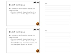 Packet Switching
The Internet and other computer networks use
packet switching
- A persistent path for signals/data (circuit) is
not necessary for duration of communications.
Packet Switching
The Internet and other computer networks use
packet switching
- A persistent path for signals/data (circuit) is
not necessary for duration of communications.
- Data is broken down into chunks (packets) and
each piece is sent through the network.
Notes
Notes
 