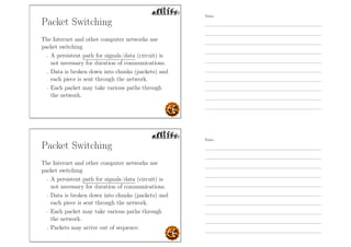Packet Switching
The Internet and other computer networks use
packet switching
- A persistent path for signals/data (circuit) is
not necessary for duration of communications.
- Data is broken down into chunks (packets) and
each piece is sent through the network.
- Each packet may take various paths through
the network.
Packet Switching
The Internet and other computer networks use
packet switching
- A persistent path for signals/data (circuit) is
not necessary for duration of communications.
- Data is broken down into chunks (packets) and
each piece is sent through the network.
- Each packet may take various paths through
the network.
- Packets may arrive out of sequence.
Notes
Notes
 