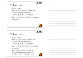 Remember
- X.25 (64-kbps)
A virtual-circuit switching network with
extensive ﬂow and error control.
- Frame Relay (1.544 - 44.376 Mbps)
uses variable-length packets, called frames;
strips out most of the overhead involved with
error control.
Remember
- X.25 (64-kbps)
A virtual-circuit switching network with
extensive ﬂow and error control.
- Frame Relay (1.544 - 44.376 Mbps)
uses variable-length packets, called frames;
strips out most of the overhead involved with
error control.
- Asynchronous transfer mode (ATM)
uses ﬁxed-length packets, called cells.
(10s, 100s of Mbps, and Gbps range)
Notes
Notes
 